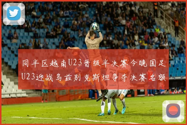 同半区越南U23晋级半决赛今晚国足U23迎战乌兹别克斯坦争夺决赛名额