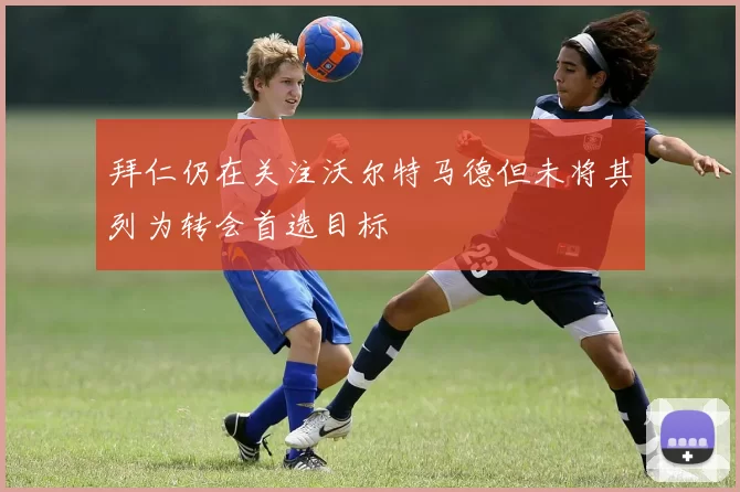 拜仁仍在关注沃尔特马德但未将其列为转会首选目标