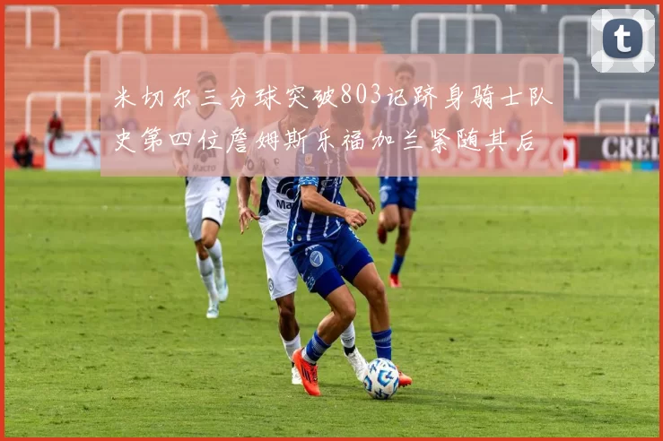 米切尔三分球突破803记跻身骑士队史第四位詹姆斯乐福加兰紧随其后