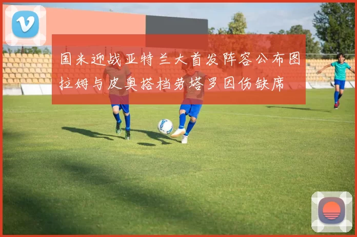 国米迎战亚特兰大首发阵容公布图拉姆与皮奥搭档劳塔罗因伤缺席