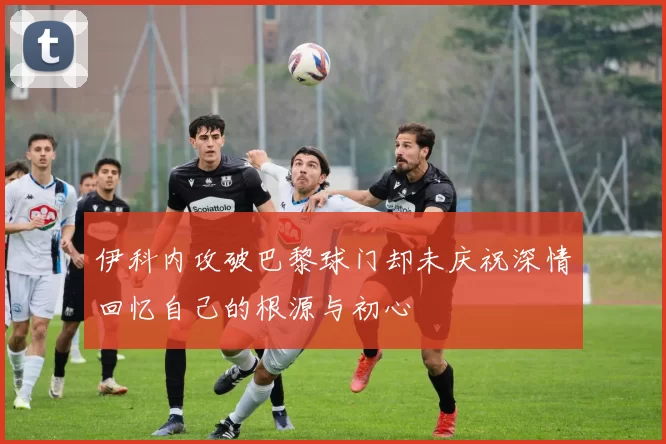 伊科内攻破巴黎球门却未庆祝深情回忆自己的根源与初心
