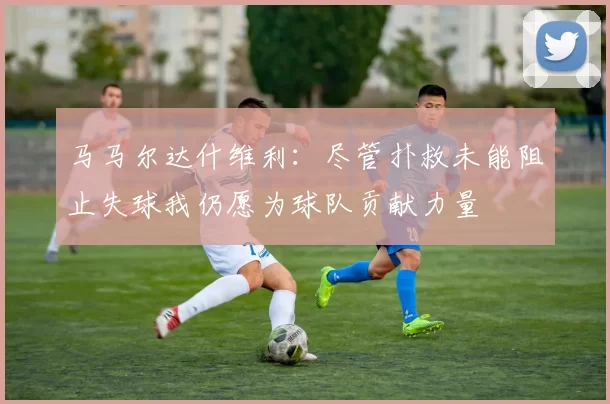 马马尔达什维利：尽管扑救未能阻止失球我仍愿为球队贡献力量