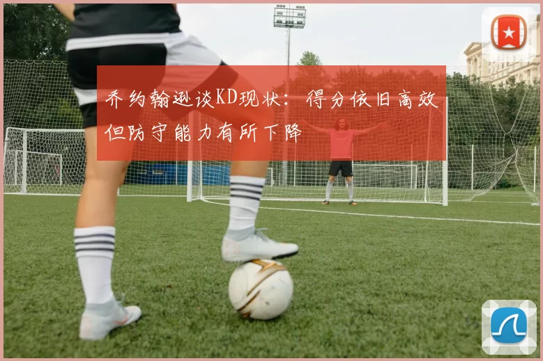 乔约翰逊谈KD现状：得分依旧高效但防守能力有所下降