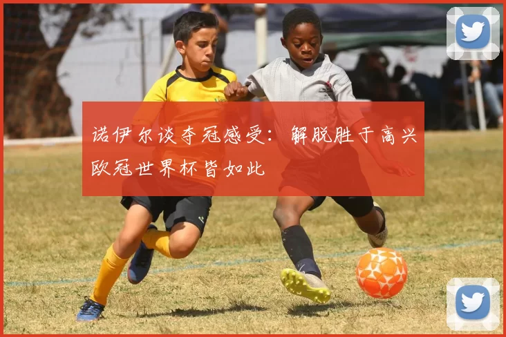 诺伊尔谈夺冠感受：解脱胜于高兴欧冠世界杯皆如此
