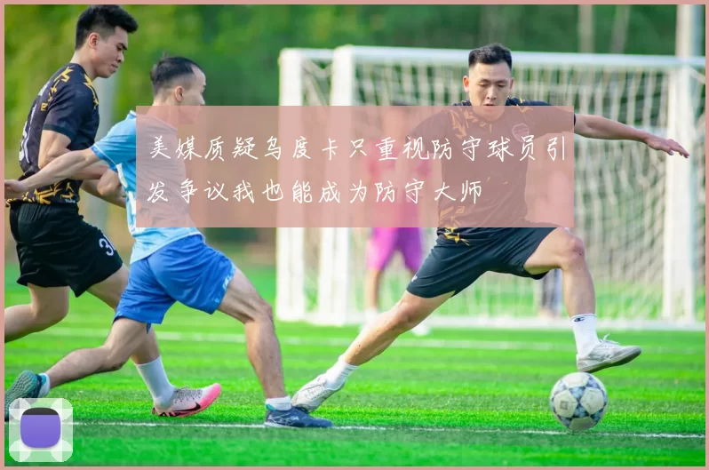 美媒质疑乌度卡只重视防守球员引发争议我也能成为防守大师