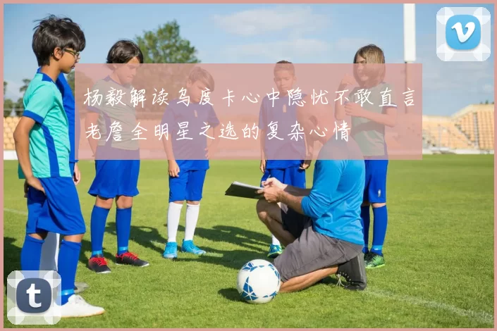 杨毅解读乌度卡心中隐忧不敢直言老詹全明星之选的复杂心情