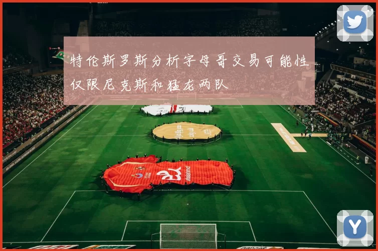 特伦斯罗斯分析字母哥交易可能性仅限尼克斯和猛龙两队