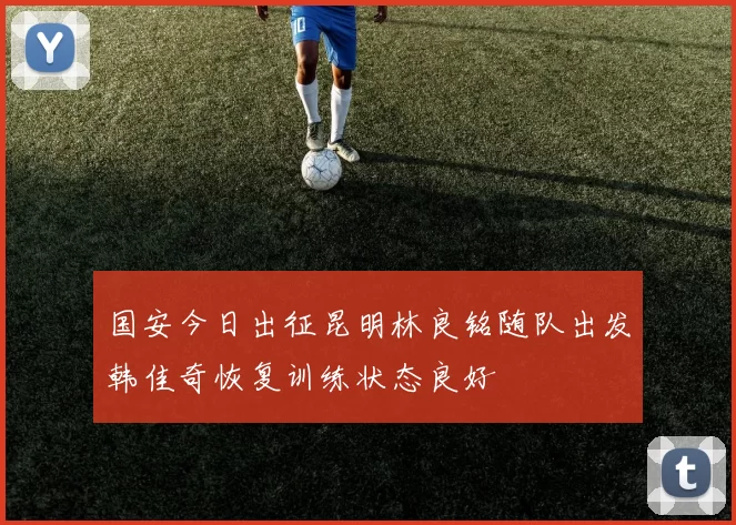 国安今日出征昆明林良铭随队出发韩佳奇恢复训练状态良好